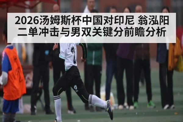 2026汤姆斯杯中国对印尼 翁泓阳二单冲击与男双关键分前瞻分析